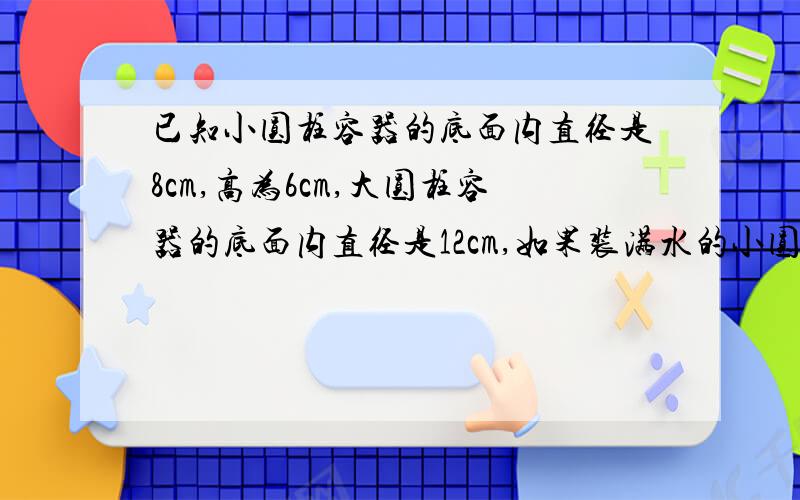 已知小圆柱容器的底面内直径是8cm,高为6cm,大圆柱容器的底面内直径是12cm,如果装满水的小圆柱里的水