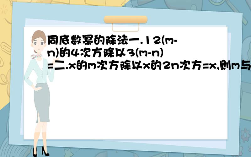 同底数幂的除法一.12(m-n)的4次方除以3(m-n)=二.x的m次方除以x的2n次方=x,则m与n的关系是三.(a^