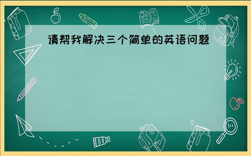 请帮我解决三个简单的英语问题