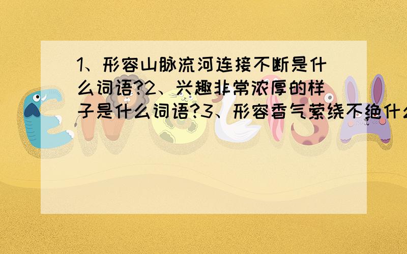 1、形容山脉流河连接不断是什么词语?2、兴趣非常浓厚的样子是什么词语?3、形容香气萦绕不绝什么词语?