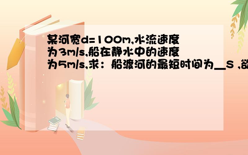 某河宽d=100m,水流速度为3m/s,船在静水中的速度为5m/s,求：船渡河的最短时间为＿S ,欲使船沿最短的路径到达