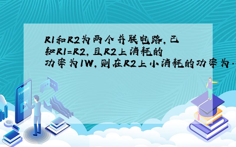 R1和R2为两个并联电路,已知R1=R2,且R2上消耗的功率为1W,则在R2上小消耗的功率为…….