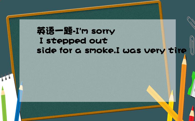 英语一题-I'm sorry I stepped outside for a smoke.I was very tire