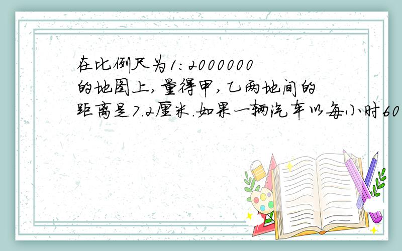 在比例尺为1:2000000的地图上,量得甲,乙两地间的距离是7.2厘米.如果一辆汽车以每小时60千米的速度在上