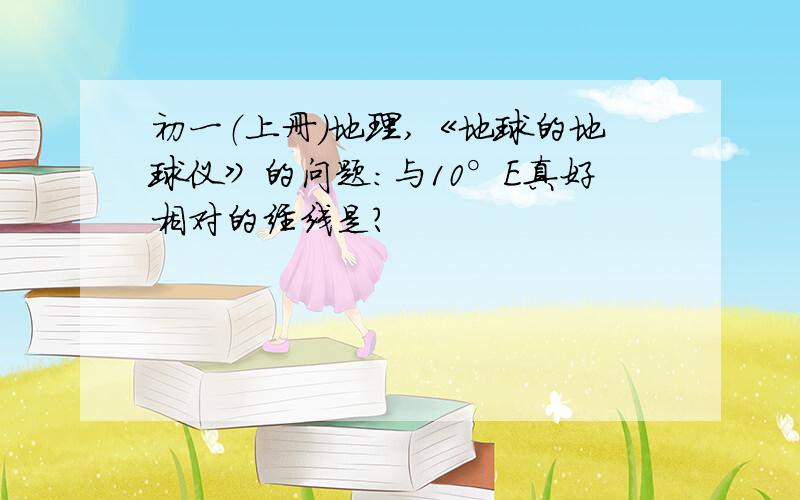 初一（上册）地理,《地球的地球仪》的问题：与10°E真好相对的经线是?