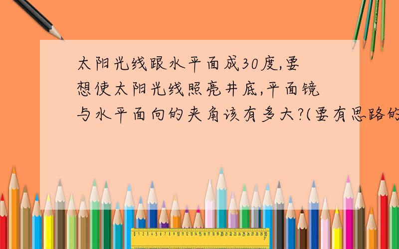 太阳光线跟水平面成30度,要想使太阳光线照亮井底,平面镜与水平面向的夹角该有多大?(要有思路的)