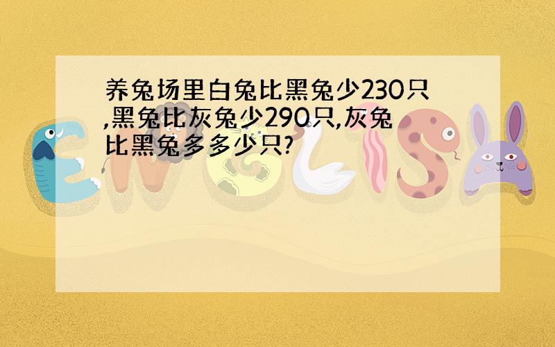 养兔场里白兔比黑兔少230只,黑兔比灰兔少290只,灰兔比黑兔多多少只?