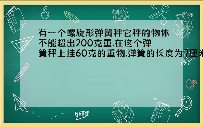 有一个螺旋形弹簧秤它秤的物体不能超出200克重.在这个弹簧秤上挂60克的重物.弹簧的长度为7厘米.那挂上200