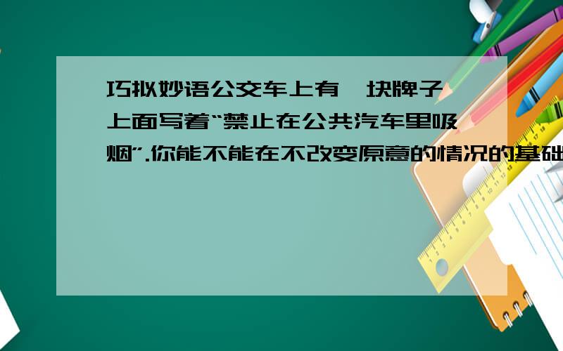 巧拟妙语公交车上有一块牌子,上面写着“禁止在公共汽车里吸烟”.你能不能在不改变原意的情况的基础上,把标语改一改,是大家更