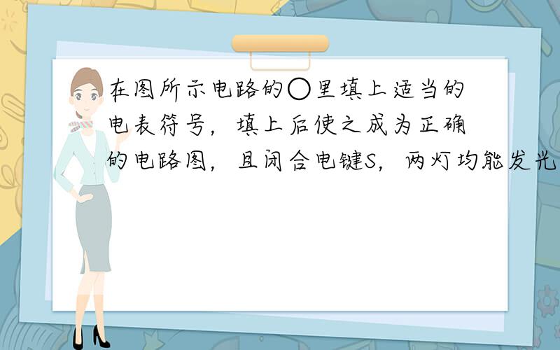 在图所示电路的○里填上适当的电表符号，填上后使之成为正确的电路图，且闭合电键S，两灯均能发光．