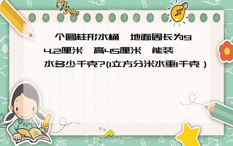 一个圆柱形水桶,地面周长为94.2厘米,高45厘米,能装水多少千克?(1立方分米水重1千克）