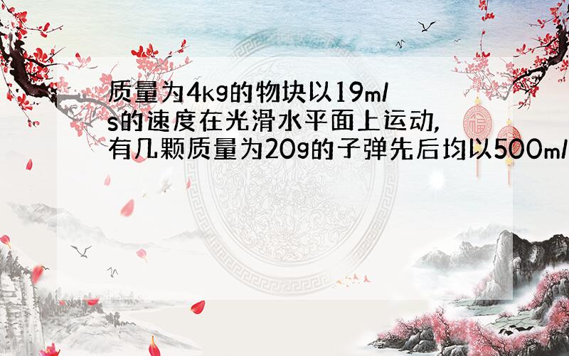 质量为4kg的物块以19m/s的速度在光滑水平面上运动,有几颗质量为20g的子弹先后均以500m/s的速度迎面水平射进物