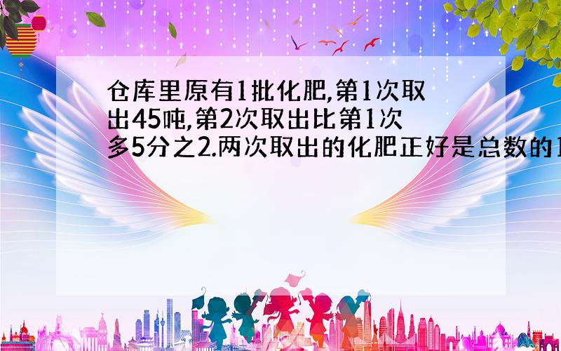 仓库里原有1批化肥,第1次取出45吨,第2次取出比第1次多5分之2.两次取出的化肥正好是总数的15%.仓库有化肥