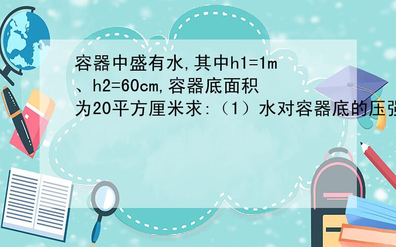 容器中盛有水,其中h1=1m、h2=60cm,容器底面积为20平方厘米求:（1）水对容器底的压强和压力（2）水对容器顶部