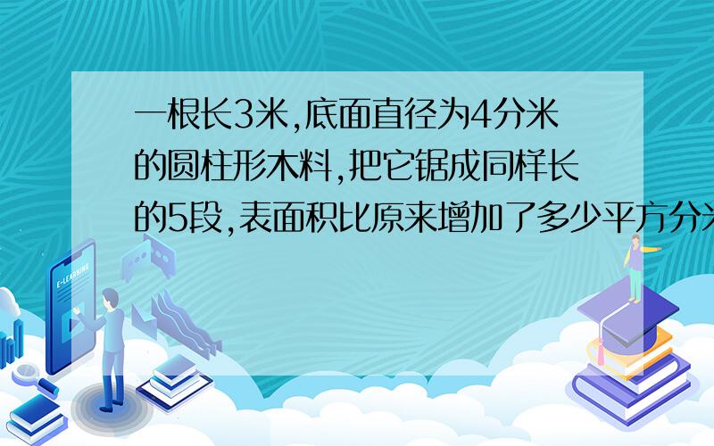 一根长3米,底面直径为4分米的圆柱形木料,把它锯成同样长的5段,表面积比原来增加了多少平方分米?