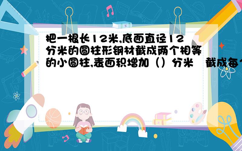 把一根长12米,底面直径12分米的圆柱形钢材截成两个相等的小圆柱,表面积增加（）分米²截成每个小圆