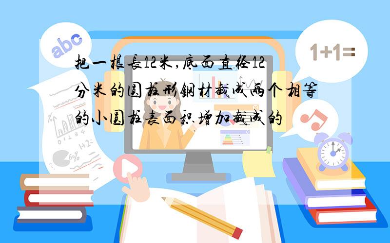 把一根长12米,底面直径12分米的圆柱形钢材截成两个相等的小圆柱表面积增加截成的