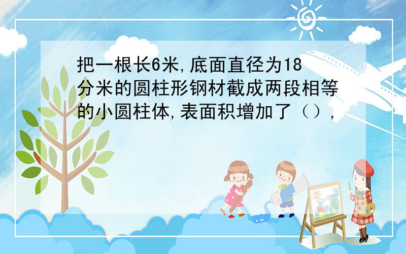 把一根长6米,底面直径为18分米的圆柱形钢材截成两段相等的小圆柱体,表面积增加了（）,