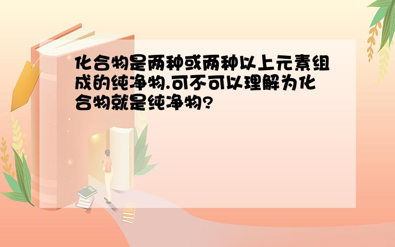 化合物是两种或两种以上元素组成的纯净物.可不可以理解为化合物就是纯净物?