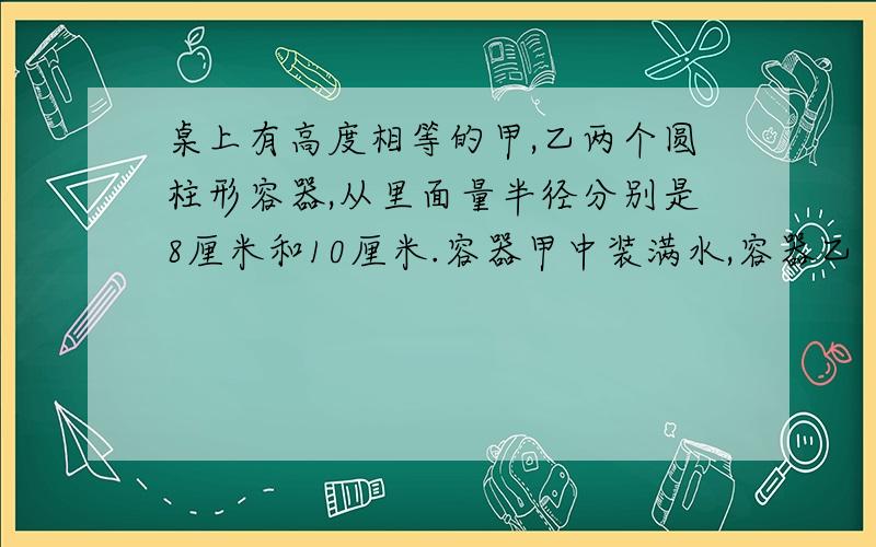 桌上有高度相等的甲,乙两个圆柱形容器,从里面量半径分别是8厘米和10厘米.容器甲中装满水,容器乙