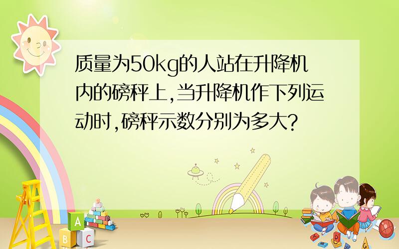 质量为50kg的人站在升降机内的磅秤上,当升降机作下列运动时,磅秤示数分别为多大?