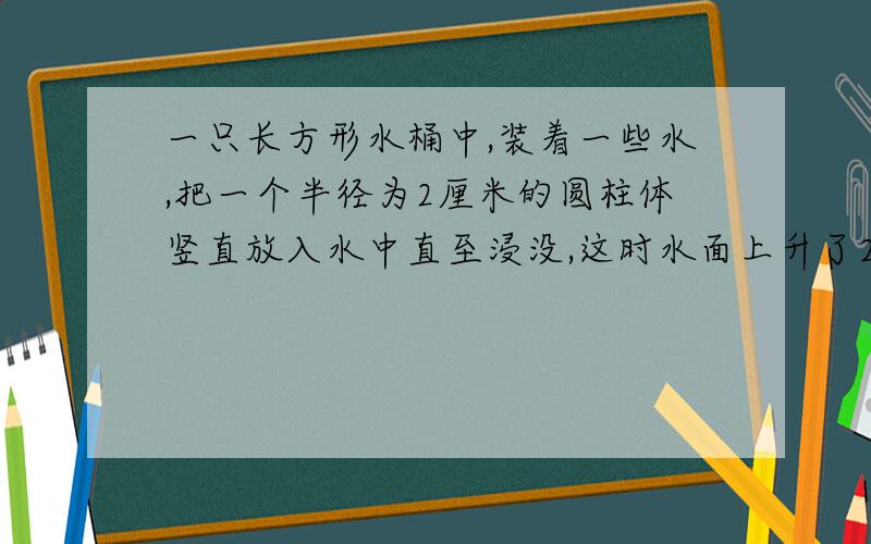 一只长方形水桶中,装着一些水,把一个半径为2厘米的圆柱体竖直放入水中直至浸没,这时水面上升了2.5厘米,