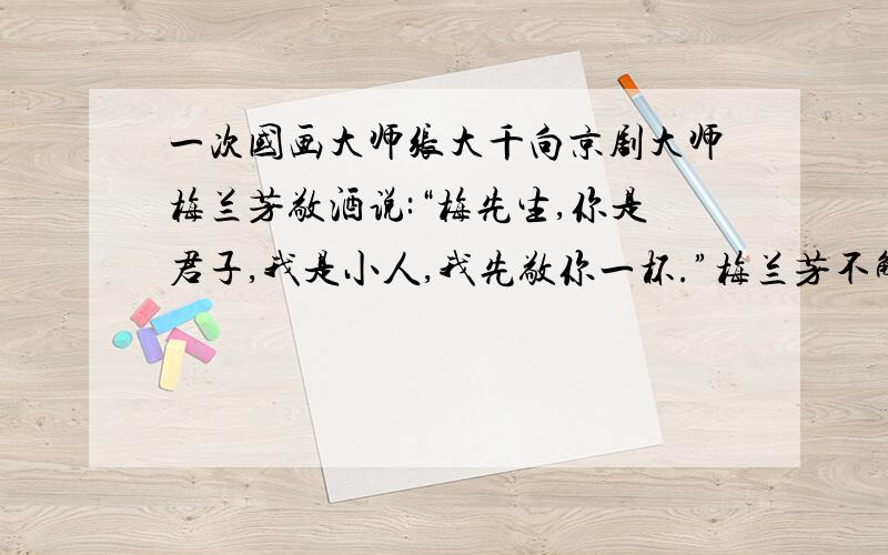 一次国画大师张大千向京剧大师梅兰芳敬酒说:“梅先生,你是君子,我是小人,我先敬你一杯.”梅兰芳不解其意