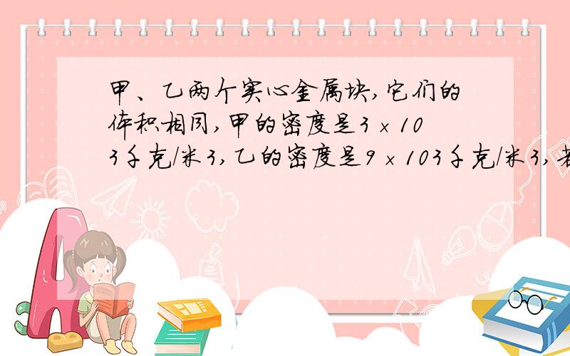 甲、乙两个实心金属块,它们的体积相同,甲的密度是3×103千克/米3,乙的密度是9×103千克/米3,若将它们都放入盛水