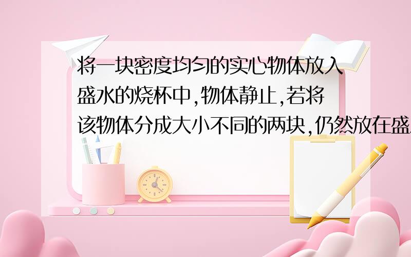 将一块密度均匀的实心物体放入盛水的烧杯中,物体静止,若将该物体分成大小不同的两块,仍然放在盛水烧杯