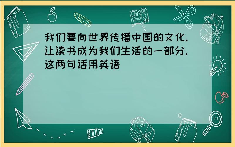 我们要向世界传播中国的文化.让读书成为我们生活的一部分.这两句话用英语