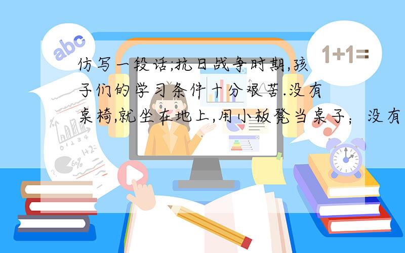 仿写一段话;抗日战争时期,孩子们的学习条件十分艰苦.没有桌椅,就坐在地上,用小板凳当桌子；没有黑