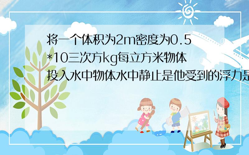 将一个体积为2m密度为0.5*10三次方kg每立方米物体投入水中物体水中静止是他受到的浮力是多少