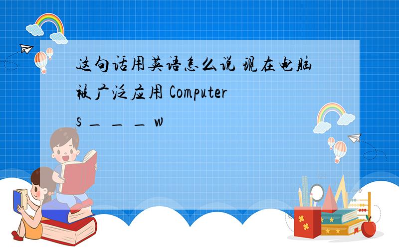 这句话用英语怎么说 现在电脑被广泛应用 Computers _ _ _ w