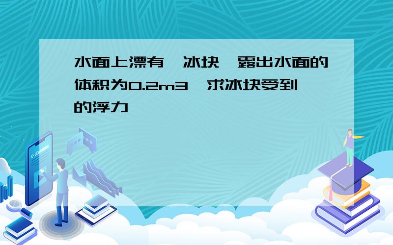 水面上漂有一冰块,露出水面的体积为0.2m3,求冰块受到的浮力