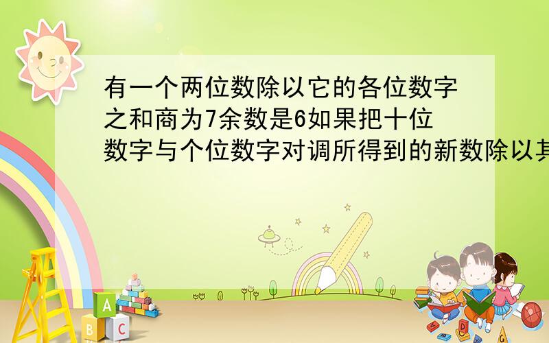 有一个两位数除以它的各位数字之和商为7余数是6如果把十位数字与个位数字对调所得到的新数除以其各位数字之和商为3余数是5求