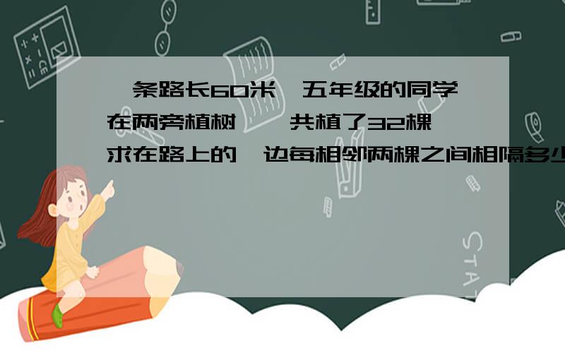 一条路长60米,五年级的同学在两旁植树,一共植了32棵,求在路上的一边每相邻两棵之间相隔多少米?