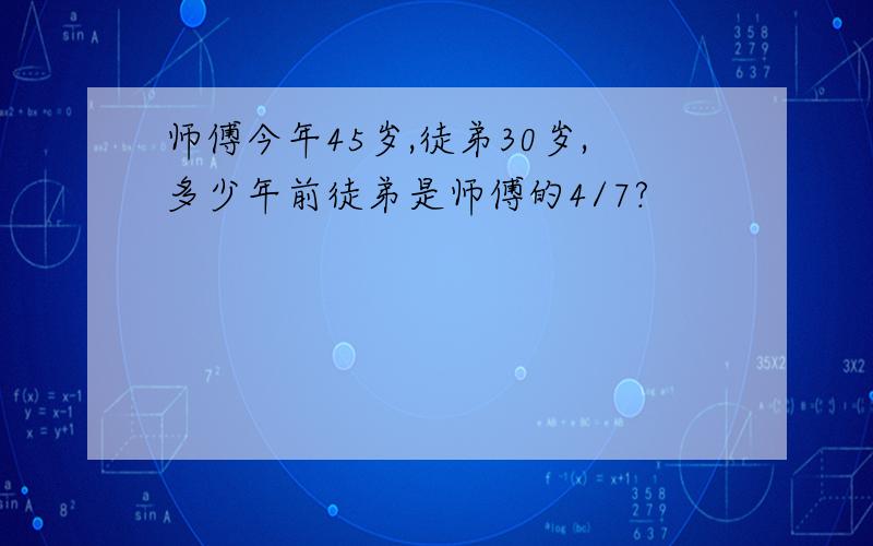 师傅今年45岁,徒弟30岁,多少年前徒弟是师傅的4/7?