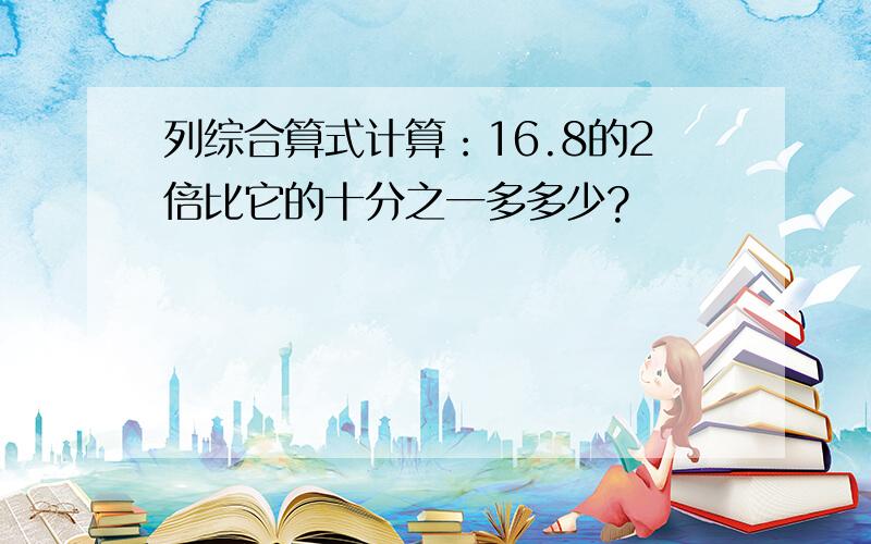 列综合算式计算：16.8的2倍比它的十分之一多多少?