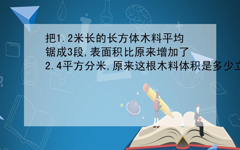 把1.2米长的长方体木料平均锯成3段,表面积比原来增加了2.4平方分米,原来这根木料体积是多少立方分米?