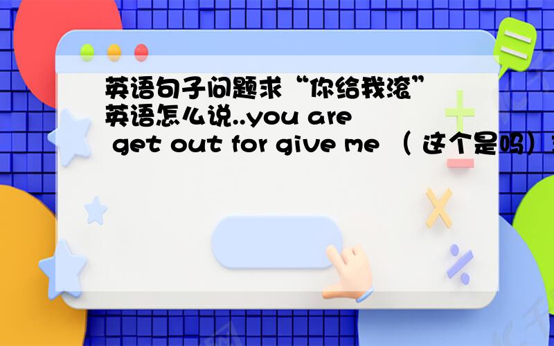 英语句子问题求“你给我滚” 英语怎么说..you are get out for give me （ 这个是吗）求正解.