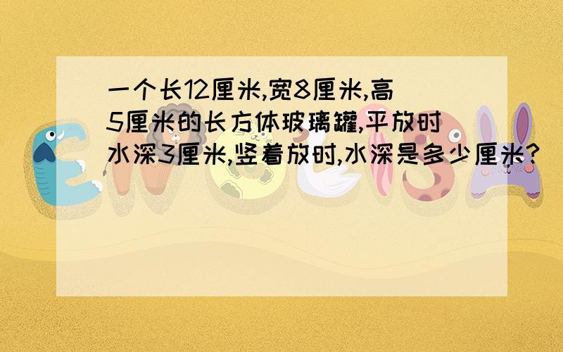 一个长12厘米,宽8厘米,高5厘米的长方体玻璃罐,平放时水深3厘米,竖着放时,水深是多少厘米?