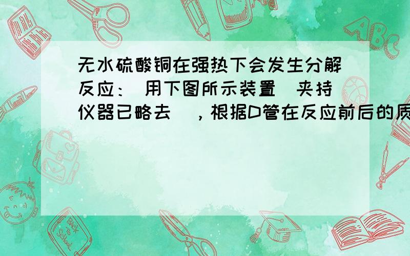 无水硫酸铜在强热下会发生分解反应： 用下图所示装置（夹持仪器已略去），根据D管在反应前后的质量差计算出分解了的无水硫酸铜