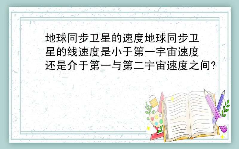 地球同步卫星的速度地球同步卫星的线速度是小于第一宇宙速度还是介于第一与第二宇宙速度之间?