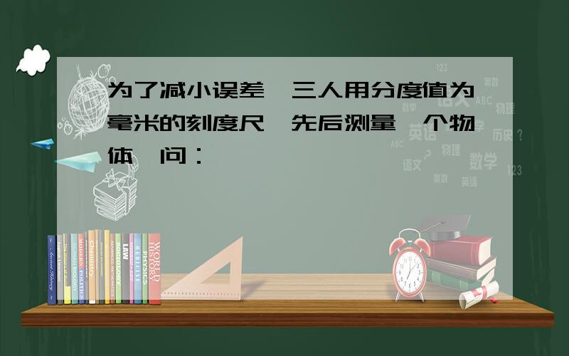 为了减小误差,三人用分度值为毫米的刻度尺,先后测量一个物体,问：