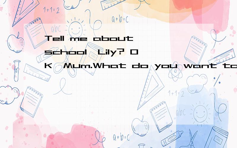 Tell me about school,Lily? OK,Mum.What do you want to____