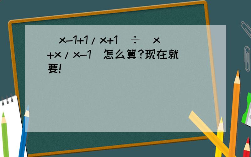 （x-1+1/x+1)÷（x+x/x-1)怎么算?现在就要!