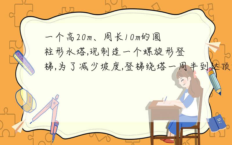 一个高20m、周长10m的圆柱形水塔,现制造一个螺旋形登梯,为了减少坡度,登梯绕塔一周半到达顶端,问登梯至少多长?