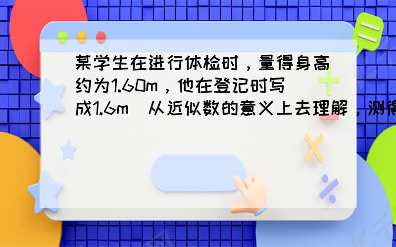 某学生在进行体检时，量得身高约为1.60m，他在登记时写成1.6m．从近似数的意义上去理解，测得结果与登记数是否一致？为