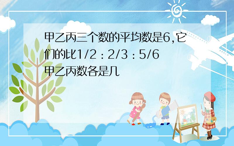 甲乙丙三个数的平均数是6,它们的比1/2：2/3：5/6甲乙丙数各是几