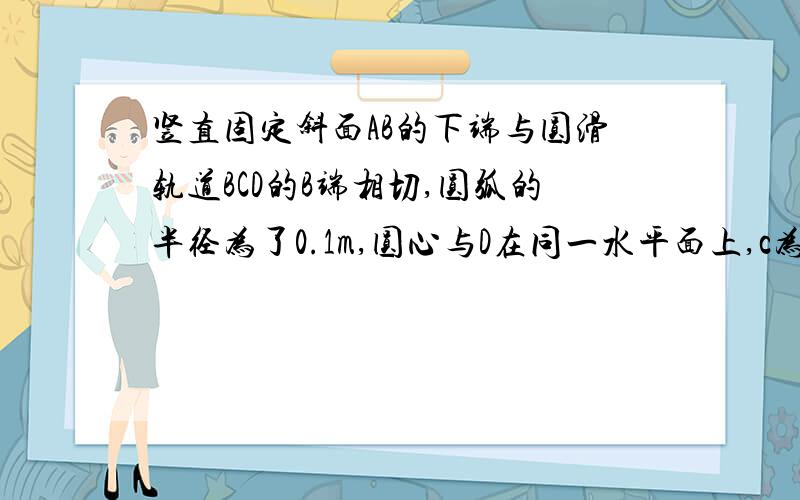 竖直固定斜面AB的下端与圆滑轨道BCD的B端相切,圆弧的半径为了0.1m,圆心与D在同一水平面上,c为圆弧轨道的最低点,